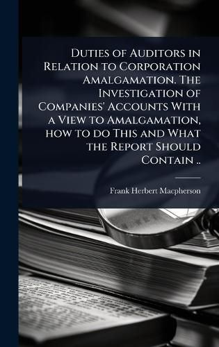 Cover image for Duties of Auditors in Relation to Corporation Amalgamation. The Investigation of Companies' Accounts With a View to Amalgamation, how to do This and What the Report Should Contain ..