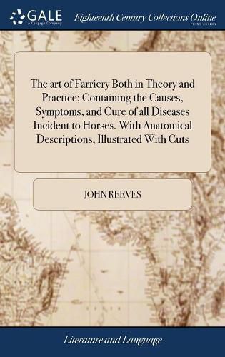 The art of Farriery Both in Theory and Practice; Containing the Causes, Symptoms, and Cure of all Diseases Incident to Horses. With Anatomical Descriptions, Illustrated With Cuts