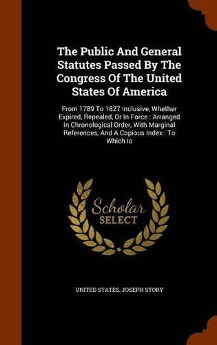 Cover image for The Public and General Statutes Passed by the Congress of the United States of America: From 1789 to 1827 Inclusive, Whether Expired, Repealed, or in Force: Arranged in Chronological Order, with Marginal References, and a Copious Index: To Which Is