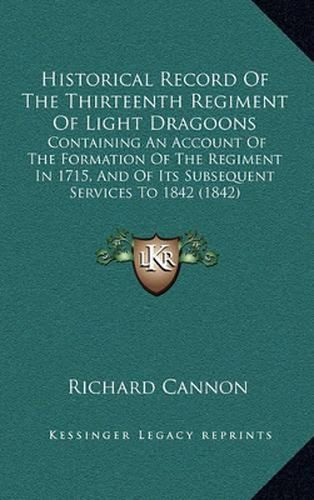 Historical Record of the Thirteenth Regiment of Light Dragoons: Containing an Account of the Formation of the Regiment in 1715, and of Its Subsequent Services to 1842 (1842)