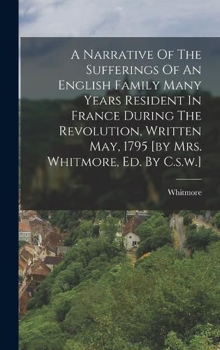 Cover image for A Narrative Of The Sufferings Of An English Family Many Years Resident In France During The Revolution, Written May, 1795 [by Mrs. Whitmore, Ed. By C.s.w.]