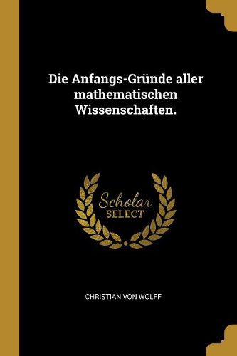 Cover image for Die Anfangs-Gruende aller mathematischen Wissenschaften.