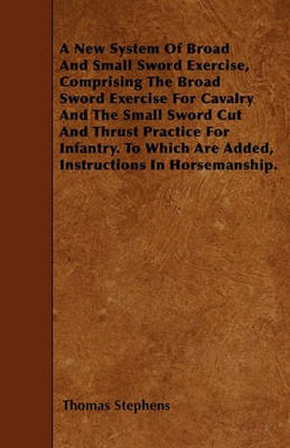 Cover image for A New System Of Broad And Small Sword Exercise, Comprising The Broad Sword Exercise For Cavalry And The Small Sword Cut And Thrust Practice For Infantry. To Which Are Added, Instructions In Horsemanship.