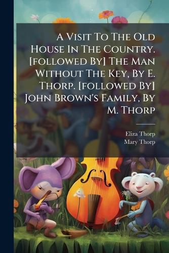 Cover image for A Visit To The Old House In The Country. [followed By] The Man Without The Key, By E. Thorp. [followed By] John Brown's Family, By M. Thorp