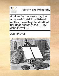 Cover image for A Token for Mourners: Or, the Advice of Christ to a Distrest Mother, Bewailing the Death of Her Dear and Only Son. ... by John Flavel, ...