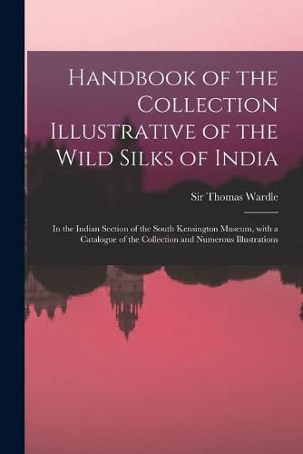 Cover image for Handbook of the Collection Illustrative of the Wild Silks of India: in the Indian Section of the South Kensington Museum, With a Catalogue of the Collection and Numerous Illustrations