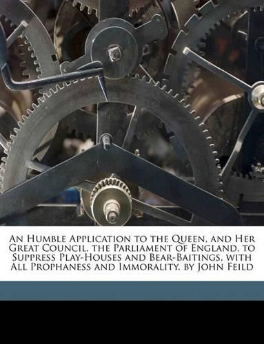 Cover image for An Humble Application to the Queen, and Her Great Council, the Parliament of England, to Suppress Play-Houses and Bear-Baitings, with All Prophaness and Immorality. by John Feild