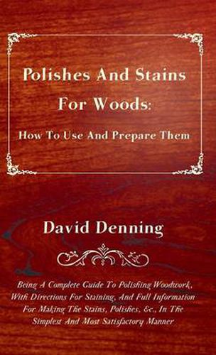 Polishes And Stains For Woods: How To Use And Prepare Them - Being A Complete Guide To Polishing Woodwork, With Directions For Staining, And Full Information For Making The Stains, Polishes, &c., In The Simplest And Most Satisfactory Manner