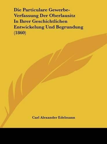 Die Particulare Gewerbe-Verfassung Der Oberlausitz in Ihrer Geschichtlichen Entwickelung Und Begrundung (1860)