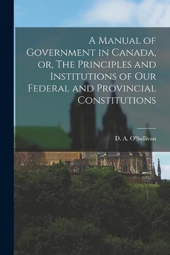 Cover image for A Manual of Government in Canada, or, The Principles and Institutions of Our Federal and Provincial Constitutions [microform]