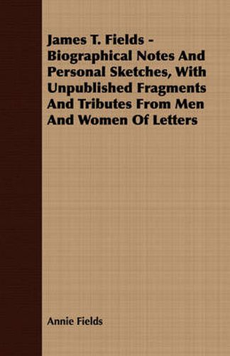 James T. Fields - Biographical Notes and Personal Sketches, with Unpublished Fragments and Tributes from Men and Women of Letters