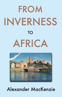Cover image for From Inverness to Africa: The Autobiography of Alexander MacKenzie, a Builder, in his Own Words
