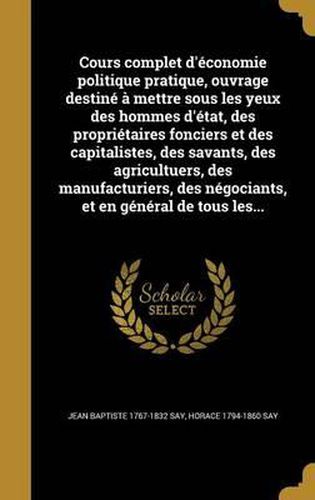 Cours Complet D'Economie Politique Pratique, Ouvrage Destine a Mettre Sous Les Yeux Des Hommes D'Etat, Des Proprietaires Fonciers Et Des Capitalistes, Des Savants, Des Agricultuers, Des Manufacturiers, Des Negociants, Et En General de Tous Les...