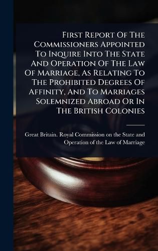 Cover image for First Report Of The Commissioners Appointed To Inquire Into The State And Operation Of The Law Of Marriage, As Relating To The Prohibited Degrees Of Affinity, And To Marriages Solemnized Abroad Or In The British Colonies
