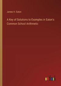 Cover image for A Key of Solutions to Examples in Eaton's Common School Arithmetic