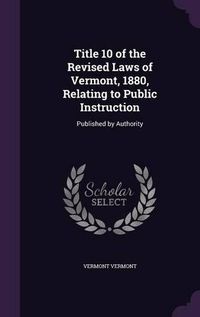 Cover image for Title 10 of the Revised Laws of Vermont, 1880, Relating to Public Instruction: Published by Authority