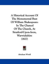 Cover image for A Historical Account of the Monumental Bust of William Shakespeare: In the Chancel of the Church, at Stratford-Upon-Avon, Warwickshire (1827)