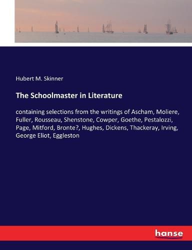 The Schoolmaster in Literature: containing selections from the writings of Ascham, Moliere, Fuller, Rousseau, Shenstone, Cowper, Goethe, Pestalozzi, Page, Mitford, Bronte?, Hughes, Dickens, Thackeray, Irving, George Eliot, Eggleston