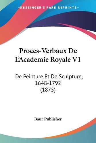 Cover image for Proces-Verbaux de L'Academie Royale V1: de Peinture Et de Sculpture, 1648-1792 (1875)