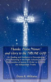 Cover image for Thanks, Praise, Honor, and Glory to the Triune God for Leading and Guidance in Documenting Lead Poisoning in the Public Schools and the Obstructions of Justice in Order to Conceal the Indisputable Truths