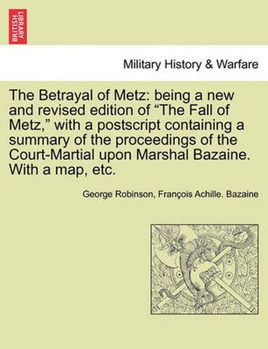 The Betrayal of Metz: Being a New and Revised Edition of  The Fall of Metz,  with a PostScript Containing a Summary of the Proceedings of the Court-Martial Upon Marshal Bazaine. with a Map, Etc.