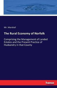 Cover image for The Rural Economy of Norfolk: Comprising the Management of Landed Estates and the Present Practice of Husbandry in that County