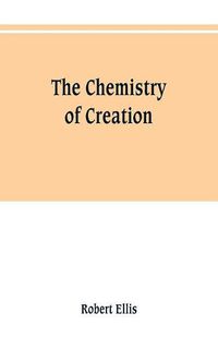 Cover image for The chemistry of creation: being a sketch of the chemical phenomena of the earth, the air, the ocean