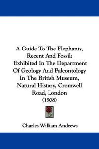 Cover image for A Guide to the Elephants, Recent and Fossil: Exhibited in the Department of Geology and Paleontology in the British Museum, Natural History, Cromwell Road, London (1908)