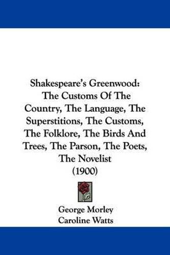 Shakespeare's Greenwood: The Customs of the Country, the Language, the Superstitions, the Customs, the Folklore, the Birds and Trees, the Parson, the Poets, the Novelist (1900)