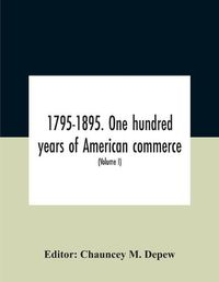 Cover image for 1795-1895. One Hundred Years Of American Commerce; Consisting Of One Hundred Original Articles On Commercial Topics Describing The Practical Development Of The Various Branches Of Trade In The United States Within The Past Century And Showing The Present M