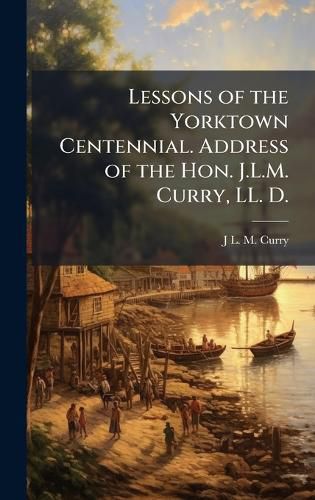 Cover image for Lessons of the Yorktown Centennial. Address of the Hon. J.L.M. Curry, LL. D.
