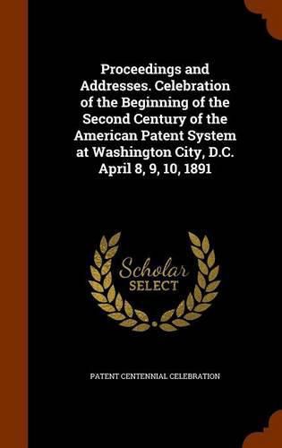 Cover image for Proceedings and Addresses. Celebration of the Beginning of the Second Century of the American Patent System at Washington City, D.C. April 8, 9, 10, 1891