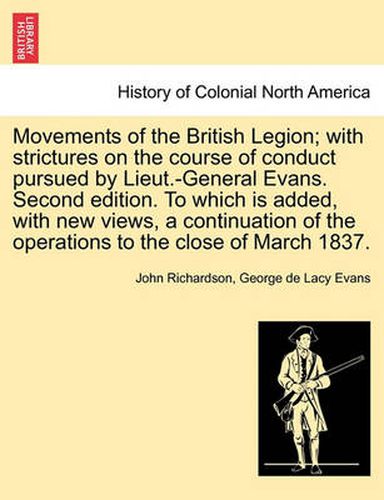 Cover image for Movements of the British Legion; With Strictures on the Course of Conduct Pursued by Lieut.-General Evans. Second Edition. to Which Is Added, with New Views, a Continuation of the Operations to the Close of March 1837.