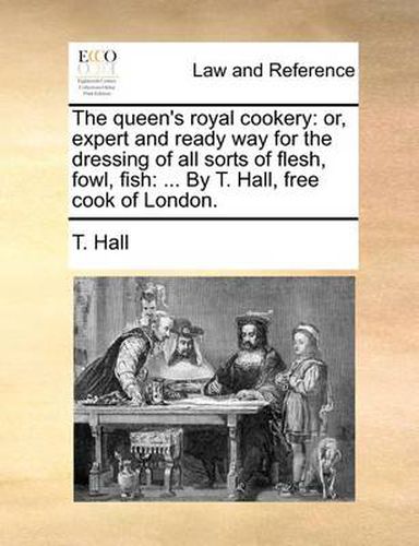 Cover image for The Queen's Royal Cookery: Or, Expert and Ready Way for the Dressing of All Sorts of Flesh, Fowl, Fish: ... by T. Hall, Free Cook of London.