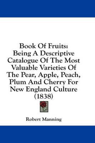 Cover image for Book Of Fruits: Being A Descriptive Catalogue Of The Most Valuable Varieties Of The Pear, Apple, Peach, Plum And Cherry For New England Culture (1838)