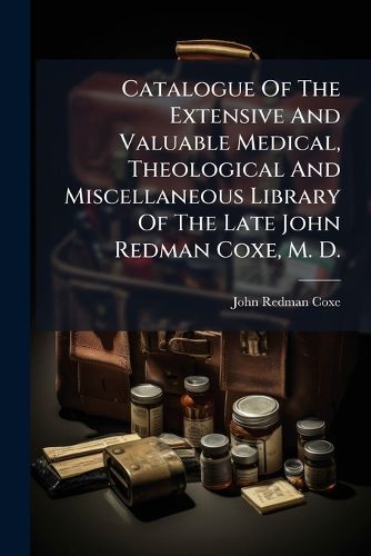 Cover image for Catalogue of the Extensive and Valuable Medical, Theological and Miscellaneous Library of the Late John Redman Coxe, M. D.: Which Includes Many Very Rare, Valuable and Interesting Works in Various Languages, to Be Sold by Order of Executors ......