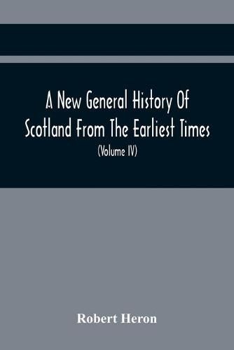 A New General History Of Scotland From The Earliest Times, To The Aera Of The Abolition Of The Hereditary Jurisdictions Of Subjects In Scotland In The Year 1748 (Volume Iv)