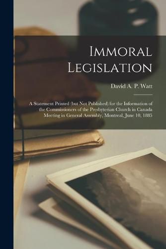 Immoral Legislation [microform]: a Statement Printed (but Not Published) for the Information of the Commissioners of the Presbyterian Church in Canada Meeting in General Assembly, Montreal, June 10, 1885