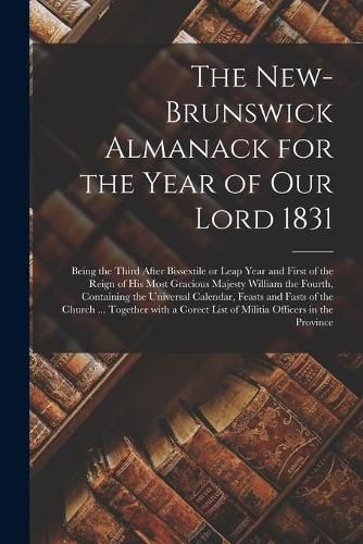 The New-Brunswick Almanack for the Year of Our Lord 1831 [microform]: Being the Third After Bissextile or Leap Year and First of the Reign of His Most Gracious Majesty William the Fourth, Containing the Universal Calendar, Feasts and Fasts of The...
