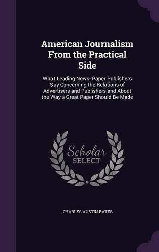 American Journalism from the Practical Side: What Leading News- Paper Publishers Say Concerning the Relations of Advertisers and Publishers and about the Way a Great Paper Should Be Made