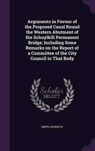 Arguments in Favour of the Proposed Canal Round the Western Abutment of the Schuylkill Permanent Bridge; Including Some Remarks on the Report of a Committee of the City Council to That Body