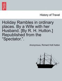 Cover image for Holiday Rambles in Ordinary Places. by a Wife with Her Husband. [By R. H. Hutton.] Republished from the  Spectator..