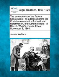 Cover image for The Amendment of the Federal Constitution: An Address Before the Christian Association for National Reformation, of Southern Illinois: In Rev. S. Wylie's Church, Eden, November 8, 1864.