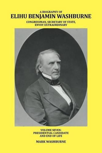 A Biography of Elihu Benjamin Washburne Congressman, Secretary of State, Envoy Extraordinary: Volume Seven: Presidential Candidate and End of Life