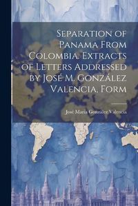 Cover image for Separation of Panama From Colombia. Extracts of Letters Addressed by Jose M. Gonzalez Valencia, Form