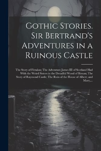 Gothic Stories. Sir Bertrand's Adventures in a Ruinous Castle; The Story of Fitzalan; The Adventure James III of Scotland Had With the Weird Sisters in the Dreadful Wood of Birnan; The Story of Raymond Castle; The Ruin of the House of Albert; and Mary, ...