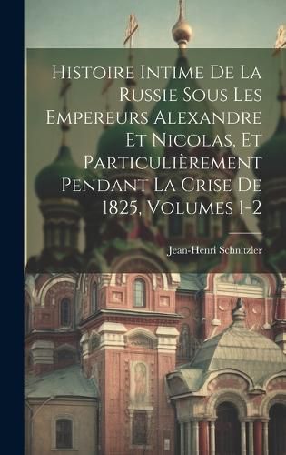 Cover image for Histoire Intime De La Russie Sous Les Empereurs Alexandre Et Nicolas, Et Particulierement Pendant La Crise De 1825, Volumes 1-2
