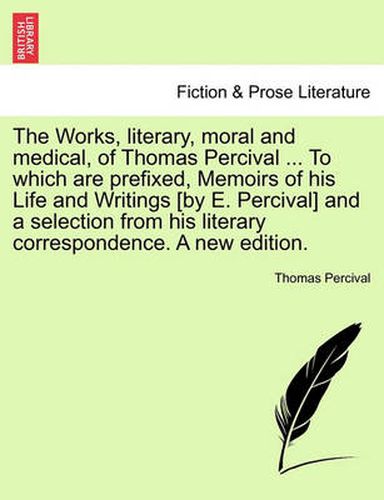 Cover image for The Works, Literary, Moral and Medical, of Thomas Percival ... to Which Are Prefixed, Memoirs of His Life and Writings [By E. Percival] and a Selection from His Literary Correspondence. a New Edition.