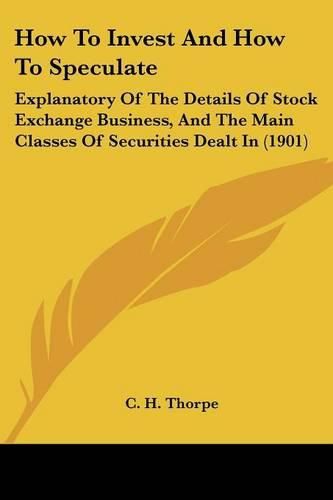 Cover image for How to Invest and How to Speculate: Explanatory of the Details of Stock Exchange Business, and the Main Classes of Securities Dealt in (1901)