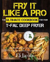 Cover image for Fry It Like A Pro The Ultimate Cookbook for Your T-fal Deep Fryer: An Independent Guide to the Absolute Best 103 Fryer Recipes You Have to Cook Before You Die